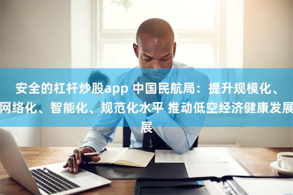 安全的杠杆炒股app 中国民航局：提升规模化、网络化、智能化、规范化水平 推动低空经济健康发展