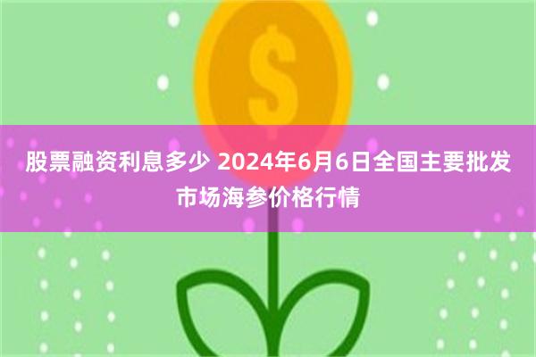 股票融资利息多少 2024年6月6日全国主要批发市场海参价格行情