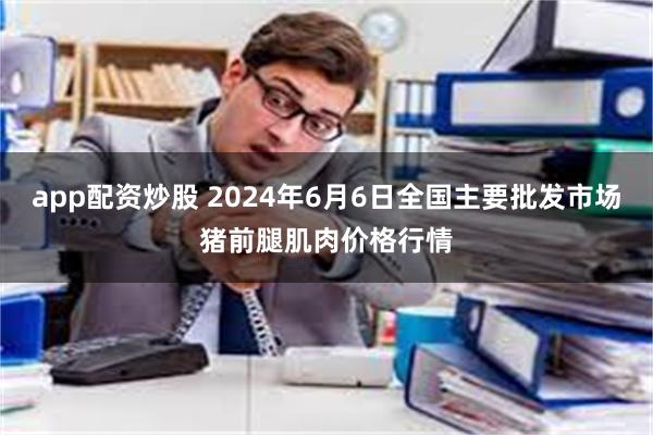 app配资炒股 2024年6月6日全国主要批发市场猪前腿肌肉价格行情