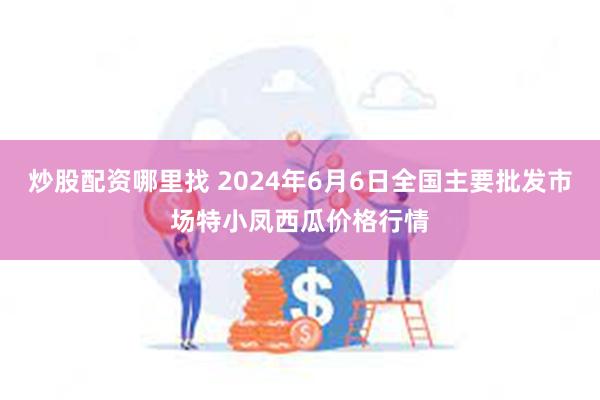 炒股配资哪里找 2024年6月6日全国主要批发市场特小凤西瓜价格行情