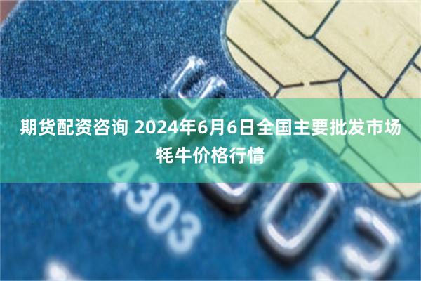 期货配资咨询 2024年6月6日全国主要批发市场牦牛价格行情