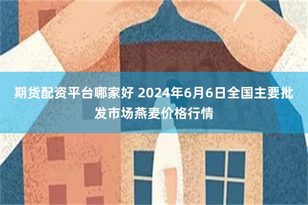 期货配资平台哪家好 2024年6月6日全国主要批发市场燕麦价格行情