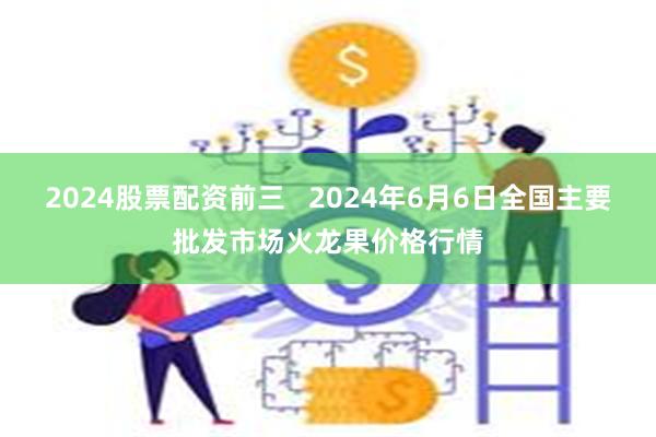 2024股票配资前三   2024年6月6日全国主要批发市场火龙果价格行情