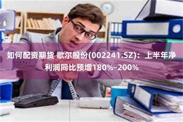 如何配资期货 歌尔股份(002241.SZ)：上半年净利润同比预增180%–200%