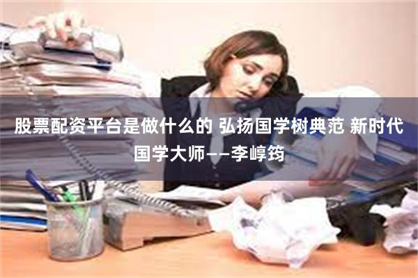 股票配资平台是做什么的 弘扬国学树典范 新时代国学大师——李崞筠