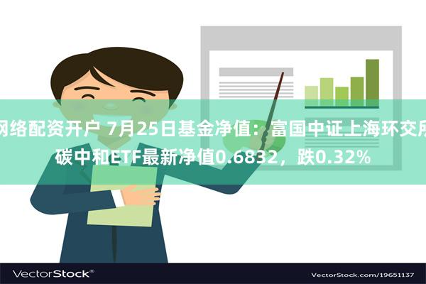 网络配资开户 7月25日基金净值：富国中证上海环交所碳中和ETF最新净值0.6832，跌0.32%