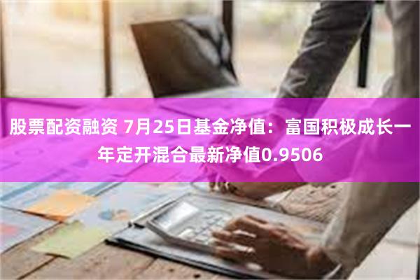 股票配资融资 7月25日基金净值：富国积极成长一年定开混合最新净值0.9506