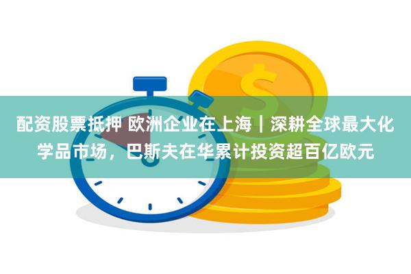 配资股票抵押 欧洲企业在上海｜深耕全球最大化学品市场，巴斯夫在华累计投资超百亿欧元