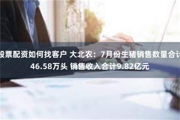 股票配资如何找客户 大北农：7月份生猪销售数量合计46.58万头 销售收入合计9.82亿元