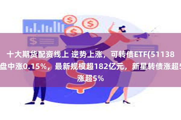 十大期货配资线上 逆势上涨，可转债ETF(511380)盘中涨0.15%，最新规模超182亿元，新星转债涨超5%