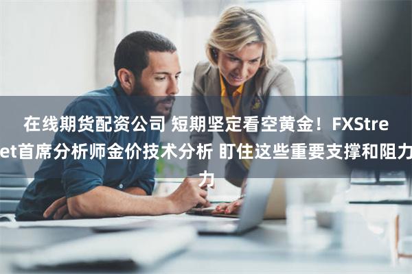 在线期货配资公司 短期坚定看空黄金！FXStreet首席分析师金价技术分析 盯住这些重要支撑和阻力