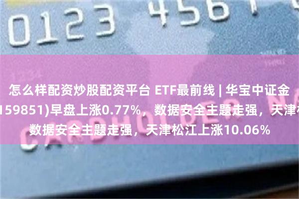 怎么样配资炒股配资平台 ETF最前线 | 华宝中证金融科技主题ETF(159851)早盘上涨0.77%，数据安全主题走强，天津松江上涨10.06%