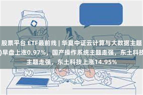 股票平台 ETF最前线 | 华夏中证云计算与大数据主题ETF(516630)早盘上涨0.97%，国产操作系统主题走强，东土科技上涨14.95%