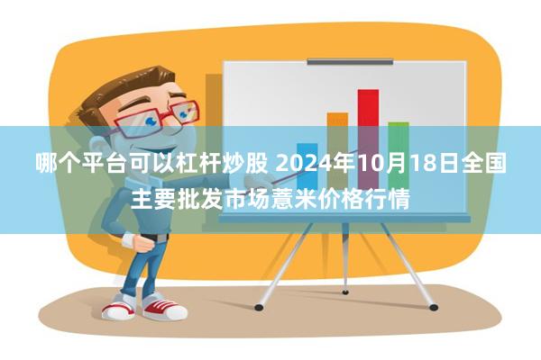 哪个平台可以杠杆炒股 2024年10月18日全国主要批发市场薏米价格行情