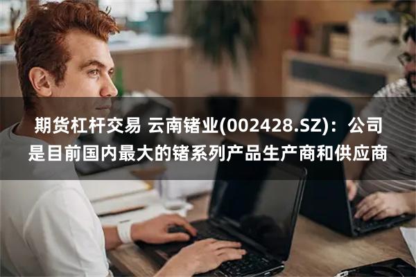 期货杠杆交易 云南锗业(002428.SZ)：公司是目前国内最大的锗系列产品生产商和供应商