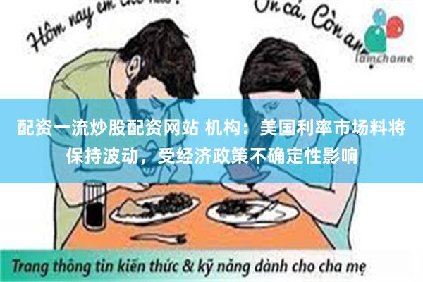 配资一流炒股配资网站 机构：美国利率市场料将保持波动，受经济政策不确定性影响