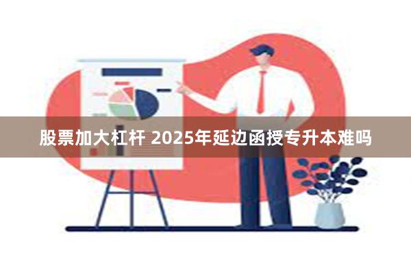 股票加大杠杆 2025年延边函授专升本难吗