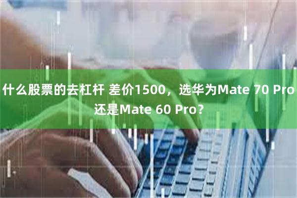 什么股票的去杠杆 差价1500，选华为Mate 70 Pro还是Mate 60 Pro？