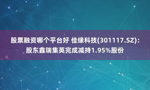 股票融资哪个平台好 佳缘科技(301117.SZ)：股东鑫瑞集英完成减持1.95%股份