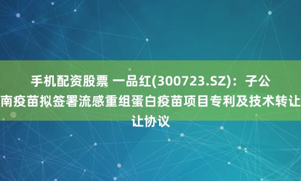 手机配资股票 一品红(300723.SZ)：子公司华南疫苗拟签署流感重组蛋白疫苗项目专利及技术转让协议