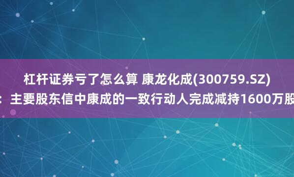 杠杆证券亏了怎么算 康龙化成(300759.SZ)：主要股东信中康成的一致行动人完成减持1600万股