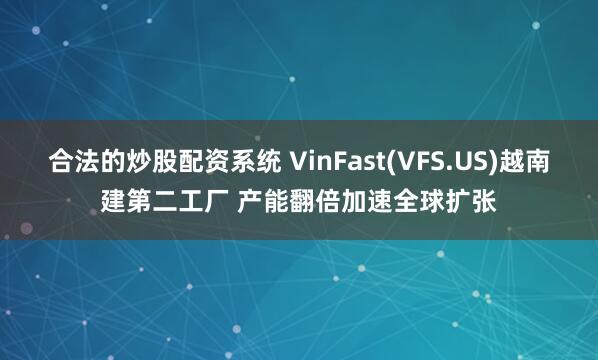 合法的炒股配资系统 VinFast(VFS.US)越南建第二工厂 产能翻倍加速全球扩张