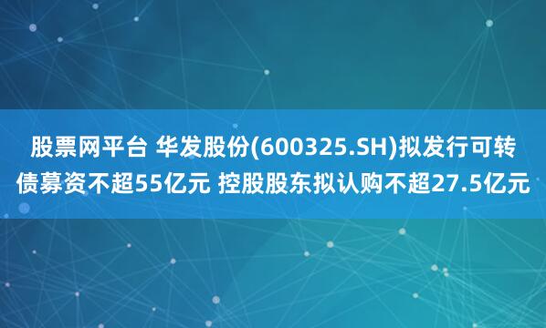 股票网平台 华发股份(600325.SH)拟发行可转债募资不超55亿元 控股股东拟认购不超27.5亿元