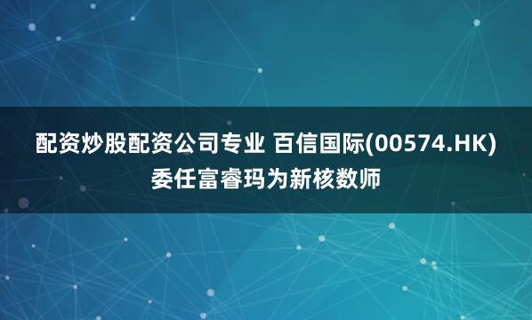 配资炒股配资公司专业 百信国际(00574.HK)委任富睿玛为新核数师