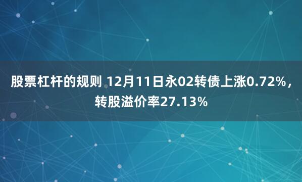 股票杠杆的规则 12月11日永02转债上涨0.72%，转股溢价率27.13%