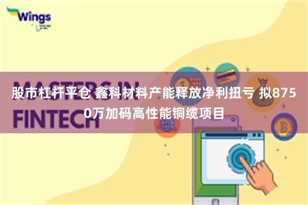 股市杠杆平仓 鑫科材料产能释放净利扭亏 拟8750万加码高性能铜缆项目