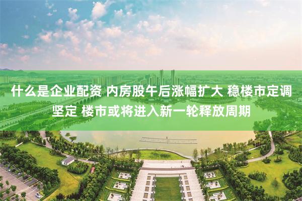 什么是企业配资 内房股午后涨幅扩大 稳楼市定调坚定 楼市或将进入新一轮释放周期