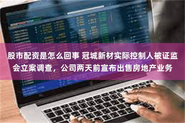 股市配资是怎么回事 冠城新材实际控制人被证监会立案调查，公司两天前宣布出售房地产业务