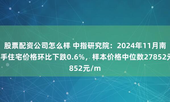 股票配资公司怎么样 中指研究院：2024年11月南京二手住宅价格环比下跌0.6%，样本价格中位数27852元/m