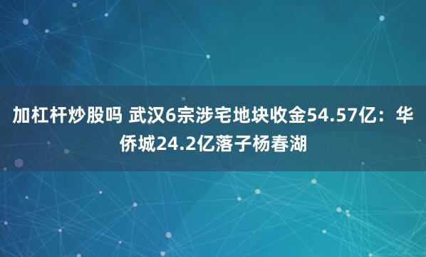 加杠杆炒股吗 武汉6宗涉宅地块收金54.57亿：华侨城24.2亿落子杨春湖