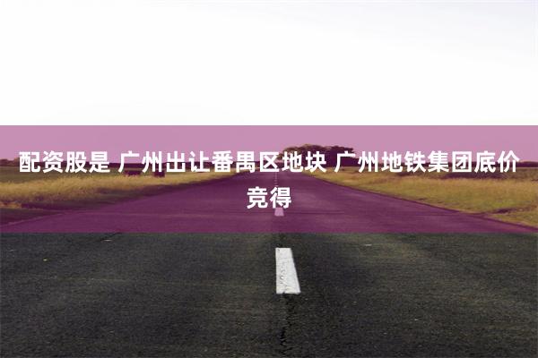 配资股是 广州出让番禺区地块 广州地铁集团底价竞得