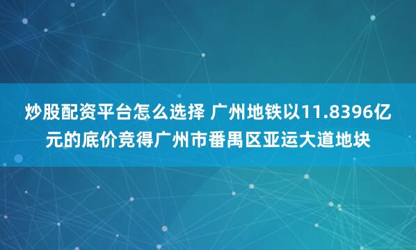 炒股配资平台怎么选择 广州地铁以11.8396亿元的底价竞得广州市番禺区亚运大道地块