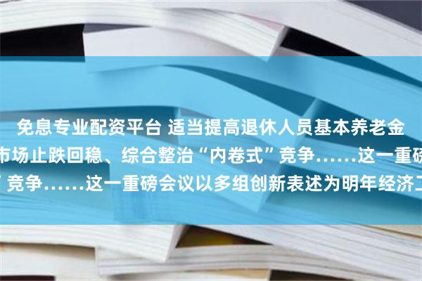 免息专业配资平台 适当提高退休人员基本养老金、持续用力推动房地产市场止跌回稳、综合整治“内卷式”竞争……这一重磅会议以多组创新表述为明年经济工作定调