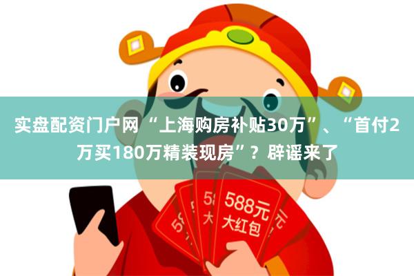 实盘配资门户网 “上海购房补贴30万”、“首付2万买180万精装现房”？辟谣来了