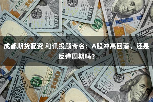 成都期货配资 和讯投顾奇名：A股冲高回落，还是反弹周期吗？