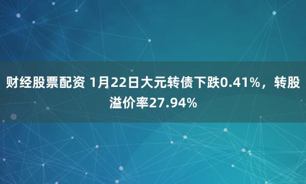 财经股票配资 1月22日大元转债下跌0.41%，转股溢价率27.94%