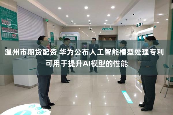 温州市期货配资 华为公布人工智能模型处理专利  可用于提升AI模型的性能