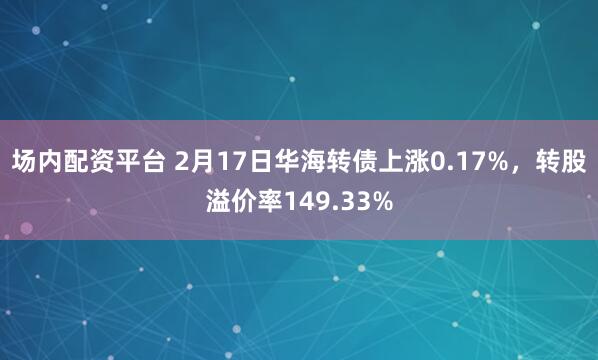 场内配资平台 2月17日华海转债上涨0.17%，转股溢价率149.33%