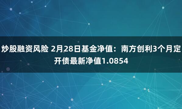 炒股融资风险 2月28日基金净值：南方创利3个月定开债最新净值1.0854