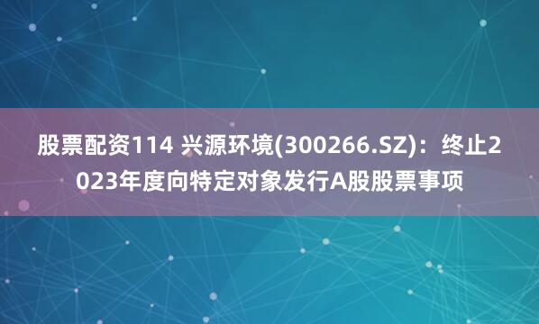 股票配资114 兴源环境(300266.SZ)：终止2023年度向特定对象发行A股股票事项