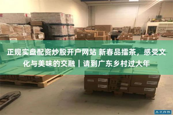 正规实盘配资炒股开户网站 新春品擂茶，感受文化与美味的交融｜请到广东乡村过大年