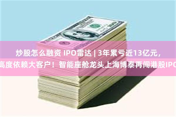 炒股怎么融资 IPO雷达 | 3年累亏近13亿元，高度依赖大客户！智能座舱龙头上海博泰再闯港股IPO